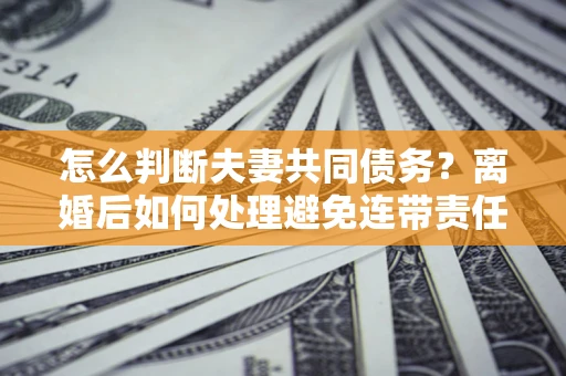 济南怎么判断夫妻共同债务？离婚后如何处理避免连带责任？