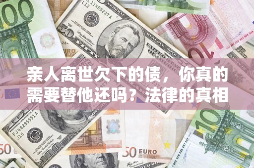 济南亲人离世欠下的债，你真的需要替他还吗？法律的真相或许与你想的不一样